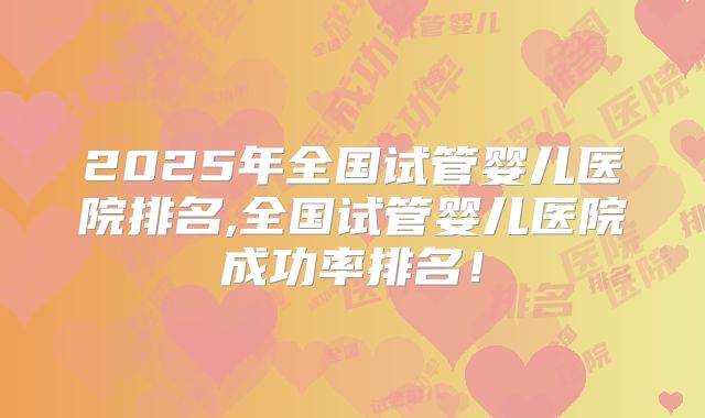 2025年全国试管婴儿医院排名,全国试管婴儿医院成功率排名！