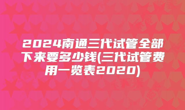 2024南通三代试管全部下来要多少钱(三代试管费用一览表2020)