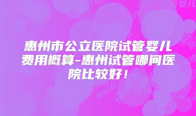 惠州市公立医院试管婴儿费用概算-惠州试管哪间医院比较好！