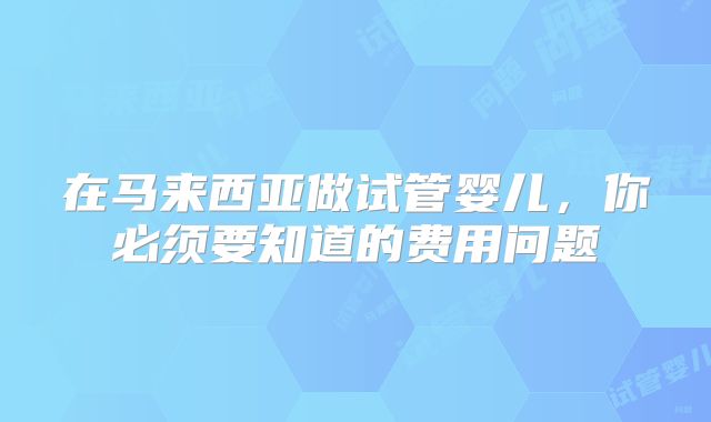 在马来西亚做试管婴儿,你必须要知道的费用问题