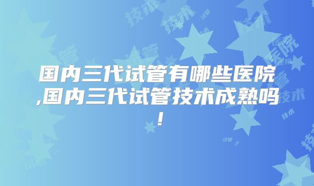 国内三代试管有哪些医院,国内三代试管技术成熟吗!