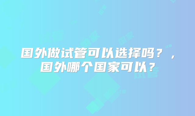 国外做试管可以选择吗？，国外哪个国家可以？
