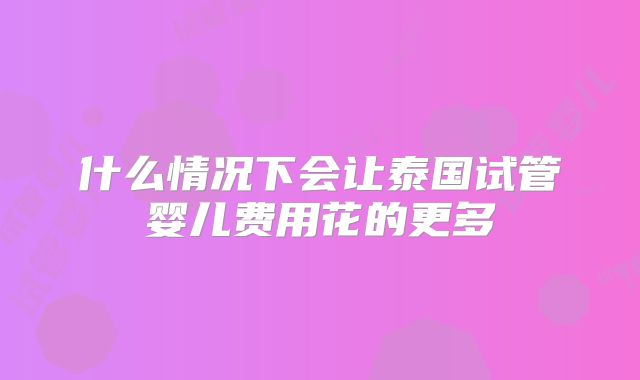 什么情况下会让泰国试管婴儿费用花的更多