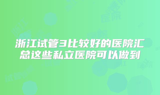 浙江试管3比较好的医院汇总这些私立医院可以做到