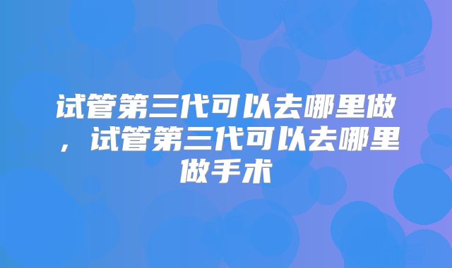 试管第三代可以去哪里做,试管第三代可以去哪里做手术