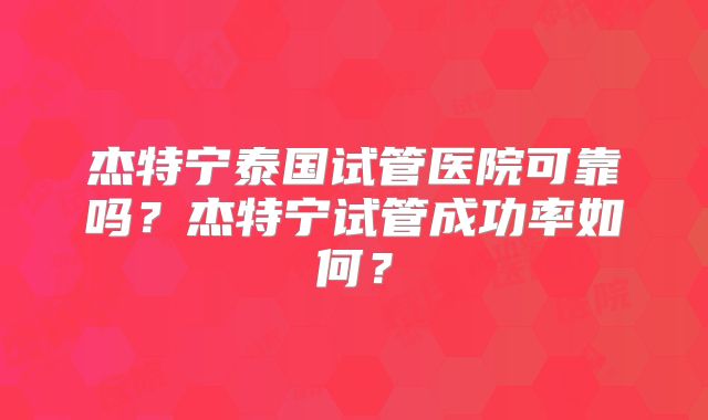 杰特宁泰国试管医院可靠吗？杰特宁试管成功率如何？