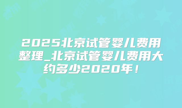 2025北京试管婴儿费用整理_北京试管婴儿费用大约多少2020年！