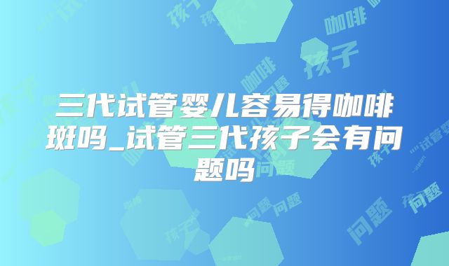三代试管婴儿容易得咖啡斑吗_试管三代孩子会有问题吗