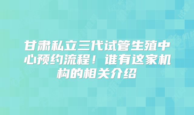 甘肃私立三代试管生殖中心预约流程！谁有这家机构的相关介绍