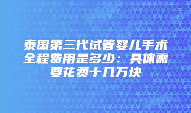泰国第三代试管婴儿手术全程费用是多少：具体需要花费十几万块