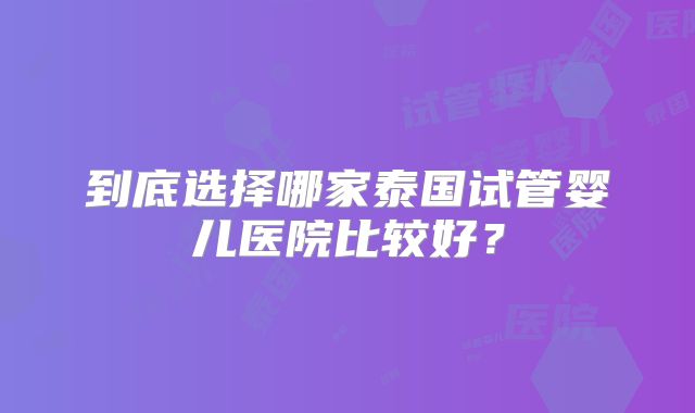 到底选择哪家泰国试管婴儿医院比较好？