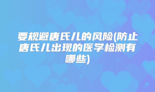 要规避唐氏儿的风险(防止唐氏儿出现的医学检测有哪些)
