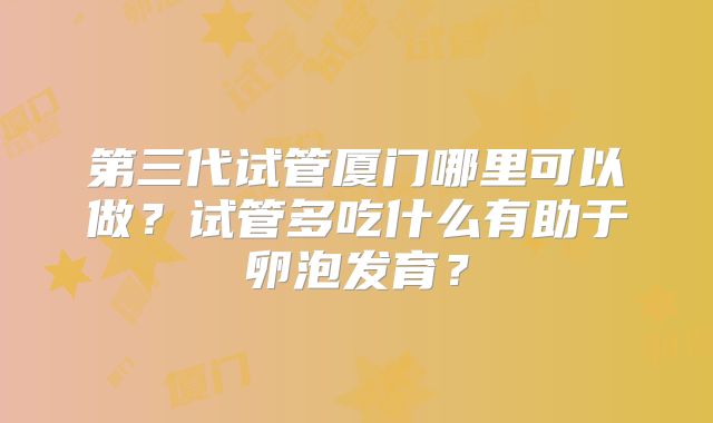 第三代试管厦门哪里可以做?试管多吃什么有助于卵泡发育?