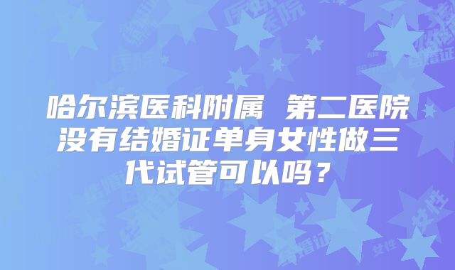 哈尔滨医科附属 第二医院没有结婚证单身女性做三代试管可以吗?