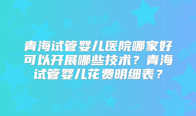 青海试管婴儿医院哪家好可以开展哪些技术？青海试管婴儿花费明细表？