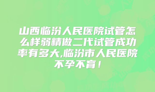 山西临汾人民医院试管怎么样弱精做二代试管成功率有多大,临汾市人民医院不孕不育!