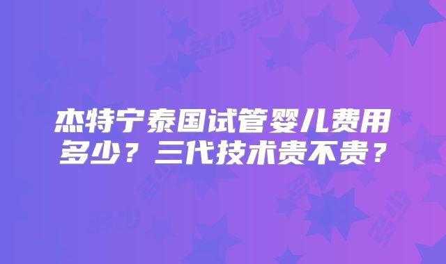 杰特宁泰国试管婴儿费用多少？三代技术贵不贵？