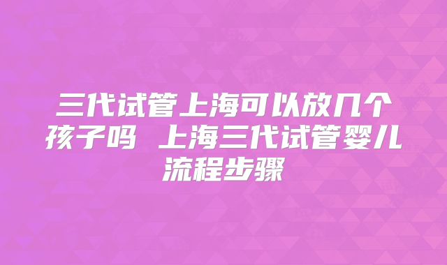 三代试管上海可以放几个孩子吗 上海三代试管婴儿流程步骤