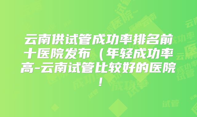云南供试管成功率排名前十医院发布（年轻成功率高-云南试管比较好的医院！