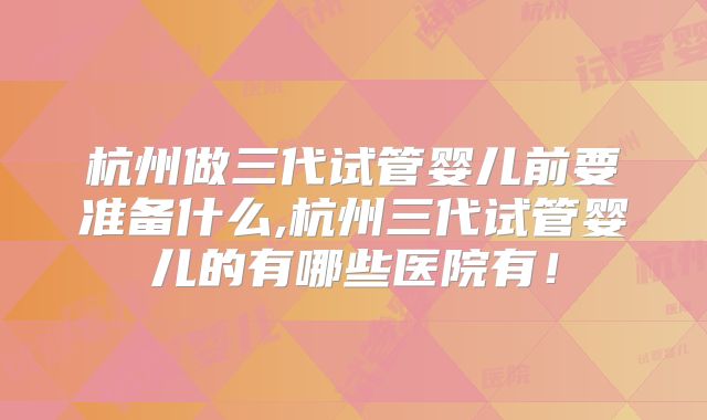 杭州做三代试管婴儿前要准备什么,杭州三代试管婴儿的有哪些医院有!