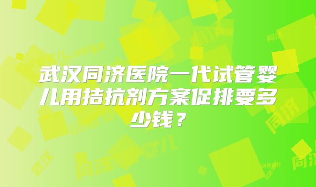 武汉同济医院一代试管婴儿用拮抗剂方案促排要多少钱?