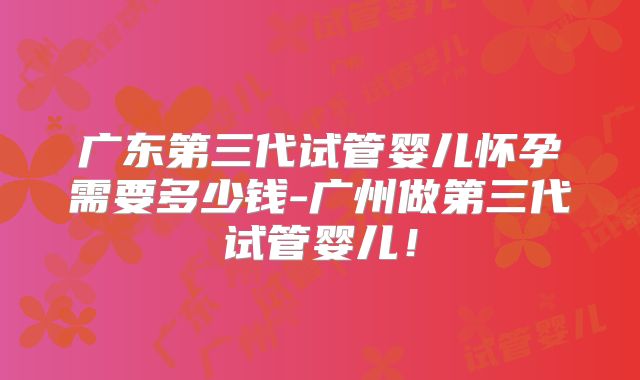 广东第三代试管婴儿怀孕需要多少钱-广州做第三代试管婴儿！
