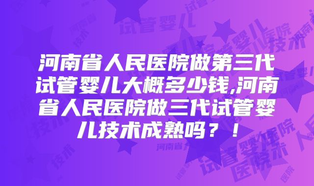 河南省人民医院做第三代试管婴儿大概多少钱,河南省人民医院做三代试管婴儿技术成熟吗？！