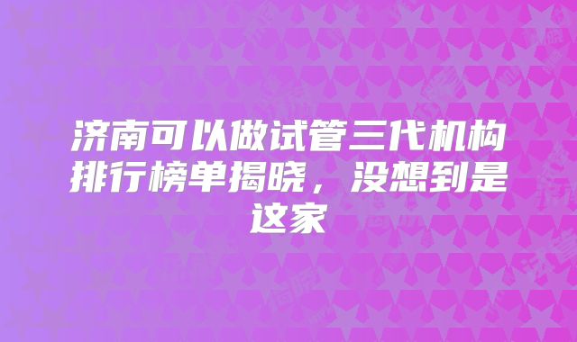 济南可以做试管三代机构排行榜单揭晓，没想到是这家