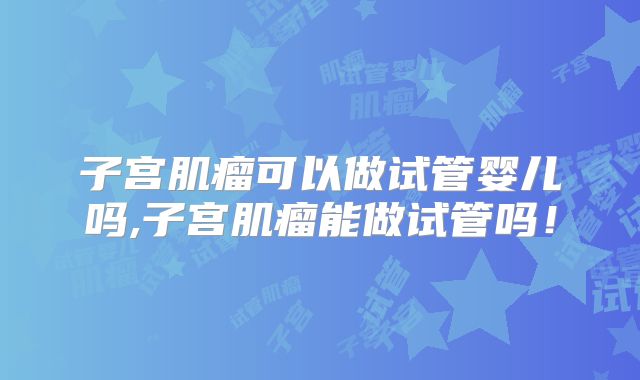 子宫肌瘤可以做试管婴儿吗,子宫肌瘤能做试管吗！
