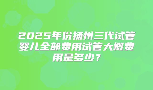2025年份扬州三代试管婴儿全部费用试管大概费用是多少？