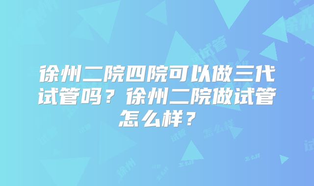 徐州二院四院可以做三代试管吗？徐州二院做试管怎么样？