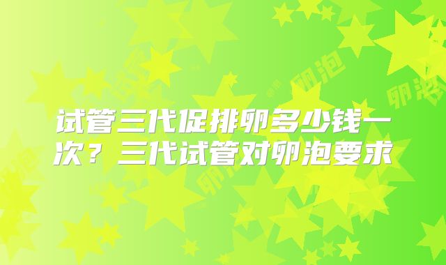 试管三代促排卵多少钱一次？三代试管对卵泡要求