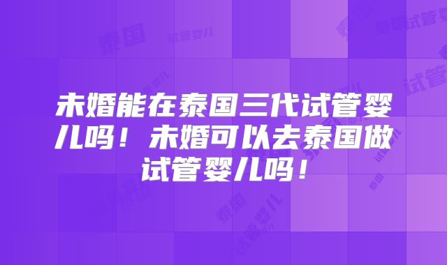 未婚能在泰国三代试管婴儿吗!未婚可以去泰国做试管婴儿吗!