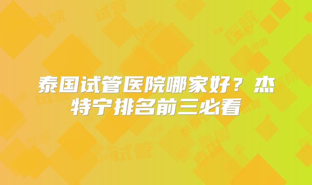 泰国试管医院哪家好？杰特宁排名前三必看