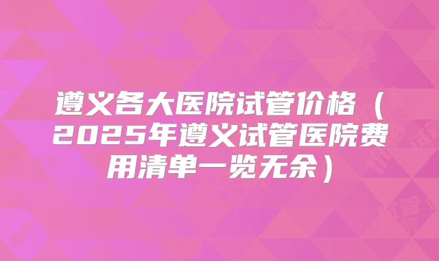 遵义各大医院试管价格（2025年遵义试管医院费用清单一览无余）