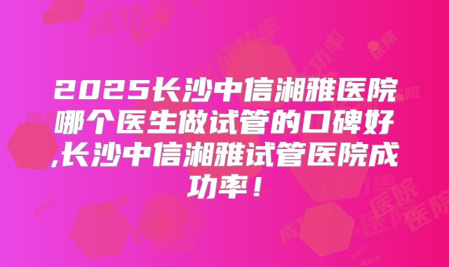 2025长沙中信湘雅医院哪个医生做试管的口碑好,长沙中信湘雅试管医院成功率!