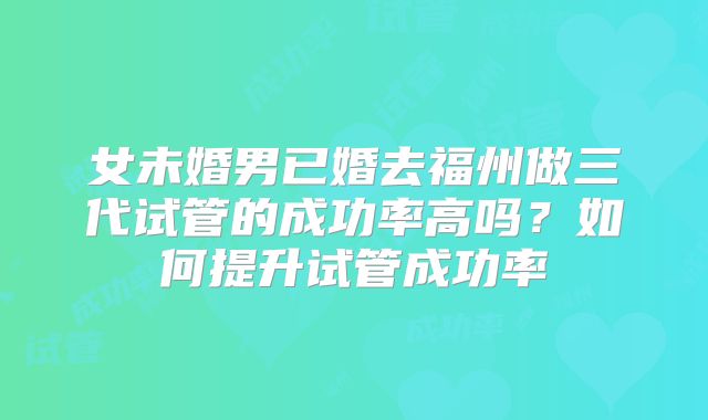 女未婚男已婚去福州做三代试管的成功率高吗？如何提升试管成功率