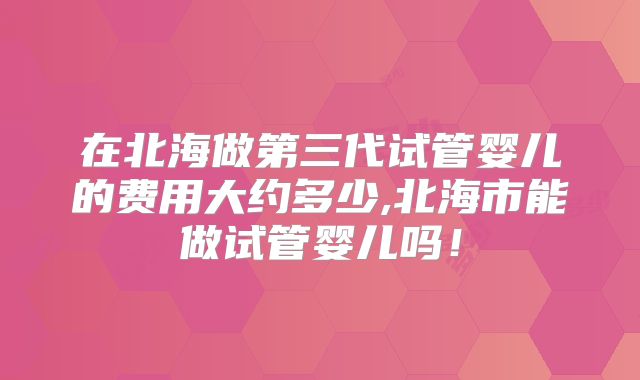 在北海做第三代试管婴儿的费用大约多少,北海市能做试管婴儿吗！