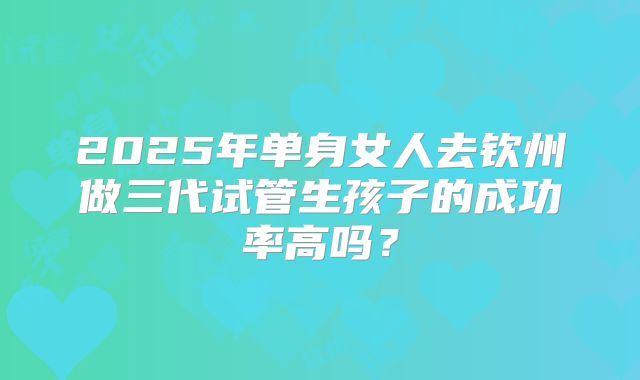 2025年单身女人去钦州做三代试管生孩子的成功率高吗?