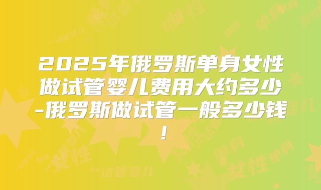 2025年俄罗斯单身女性做试管婴儿费用大约多少-俄罗斯做试管一般多少钱!