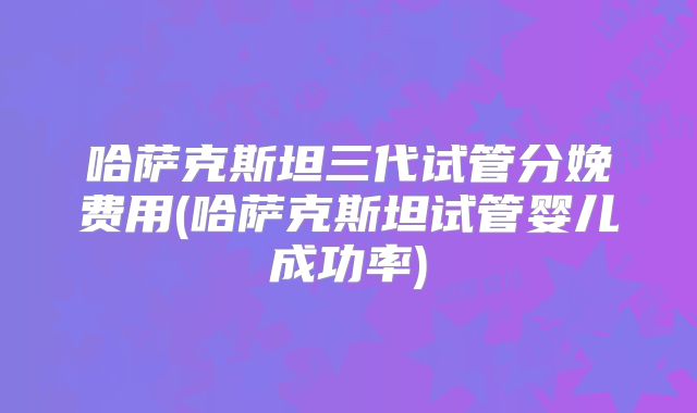 哈萨克斯坦三代试管分娩费用(哈萨克斯坦试管婴儿成功率)