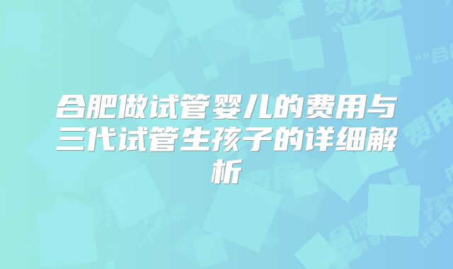 合肥做试管婴儿的费用与三代试管生孩子的详细解析