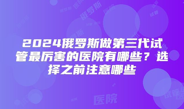 2024俄罗斯做第三代试管最厉害的医院有哪些？选择之前注意哪些
