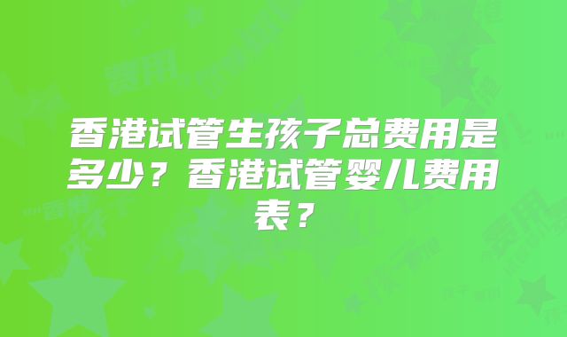 香港试管生孩子总费用是多少？香港试管婴儿费用表？