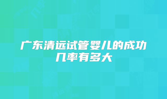 广东清远试管婴儿的成功几率有多大