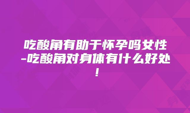 吃酸角有助于怀孕吗女性-吃酸角对身体有什么好处!