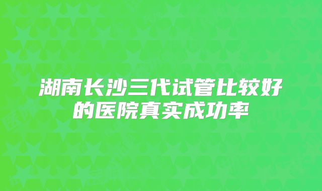 湖南长沙三代试管比较好的医院真实成功率