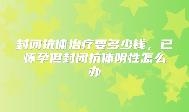 封闭抗体治疗要多少钱，已怀孕但封闭抗体阴性怎么办