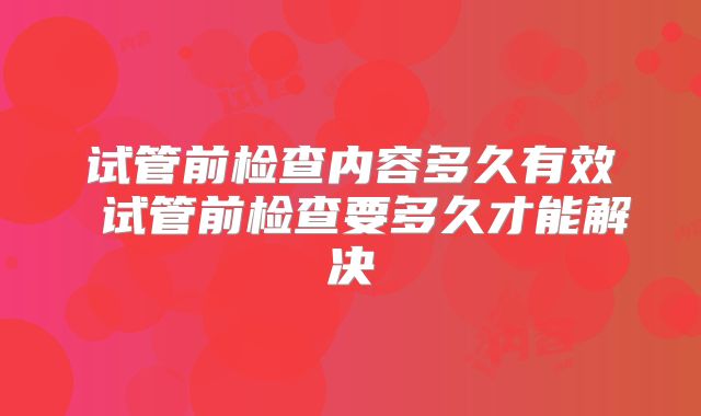 试管前检查内容多久有效 试管前检查要多久才能解决