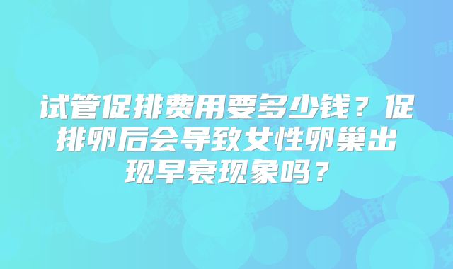试管促排费用要多少钱?促排卵后会导致女性卵巢出现早衰现象吗?